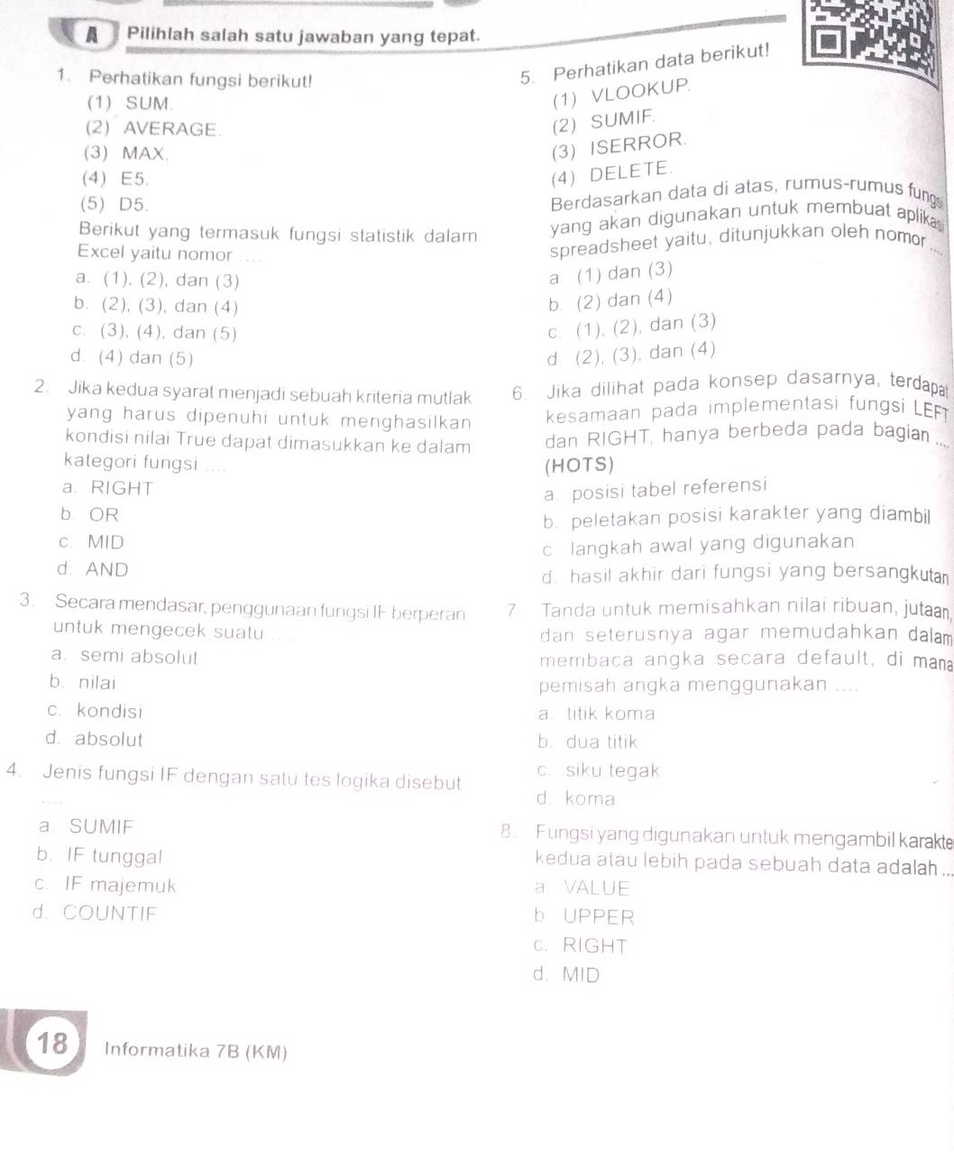 A  Pilihlah salah satu jawaban yang tepat.
1. Perhatikan fungsi berikut!
5. Perhatikan data berikut!
(1) SUM.
(1) VLOOKUP.
(2) AVERAGE.
(2) SUMIF.
(3) MAX.
(3) ISERROR.
(4) E5.
(4) DELETE.
(5) D5. Berdasarkan data di atas, rumus-rumus fung
Berikut yang termasuk fungsi statistik dalam yang akan digunakan untuk membuat aplika
Excel yaitu nomor . . , .
spreadsheet yaitu, ditunjukkan oleh nomor ....
a. (1), (2), dan (3)
a. (1) dan (3)
b. (2), (3), dan (4)
b. (2) dan (4)
c. (3), (4), dan (5)
c. (1), (2), dan (3)
d. (4) dan (5) d. (2), (3), dan (4)
2. Jika kedua syarat menjadi sebuah kriteria mutlak 6. Jika dilihat pada konsep dasarnya, terdapa
yang harus dipenuhi untuk menghasilkan kesamaan pada implementasi fungsi LEFT
kondisi nilai True dapat dimasukkan ke dalam dan RIGHT, hanya berbeda pada bagian ....
kategori fungsi ....
a. RIGHT (HOTS)
a. posisi tabel referensi
b OR
b. peletakan posisi karakter yang diambil
c. MID
c. langkah awal yang digunakan
d. AND
d. hasil akhir dari fungsi yang bersangkua
3. Secara mendasar, penggunaan fungsi IF berperan 7. Tanda untuk memisahkan nilai ribuan, juta
untuk mengecek suatu ... . dan seterusnya agar memudahkan dalam
a. semi absolut membaca angka secara default, di man
bù nilai pemisah angka menggunakan ....
c. kondisi a titik koma
d. absolut b. dua titik
c. siku tegak
4. Jenis fungsi IF dengan satu tes logika disebut d. koma
a SUMIF 8. Fungsi yang digunakan untuk mengambil karakte
b. IF tunggal
kedua atau lebih pada sebuah data adalah ..
c. IF majemuk a VALUE
d. COUNTIF b UPPER
c. RIGHT
d. MID
18 Informatika 7B (KM)