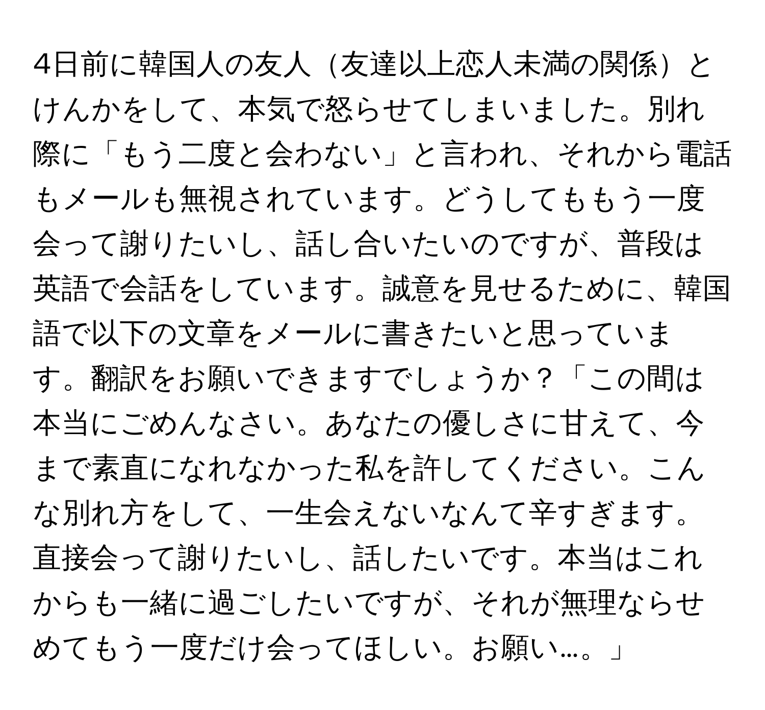 4日前に韓国人の友人友達以上恋人未満の関係とけんかをして、本気で怒らせてしまいました。別れ際に「もう二度と会わない」と言われ、それから電話もメールも無視されています。どうしてももう一度会って謝りたいし、話し合いたいのですが、普段は英語で会話をしています。誠意を見せるために、韓国語で以下の文章をメールに書きたいと思っています。翻訳をお願いできますでしょうか？「この間は本当にごめんなさい。あなたの優しさに甘えて、今まで素直になれなかった私を許してください。こんな別れ方をして、一生会えないなんて辛すぎます。直接会って謝りたいし、話したいです。本当はこれからも一緒に過ごしたいですが、それが無理ならせめてもう一度だけ会ってほしい。お願い…。」