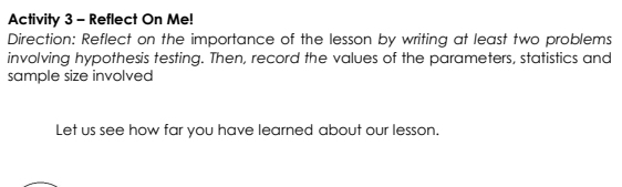 Activity 3 - Reflect On Me! 
Direction: Reflect on the importance of the lesson by writing at least two problems 
involving hypothesis testing. Then, record the values of the parameters, statistics and 
sample size involved 
Let us see how far you have learned about our lesson.