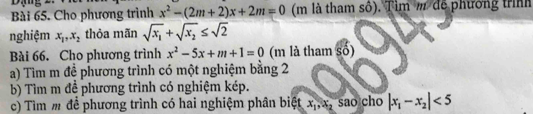 Cho phương trình x^2-(2m+2)x+2m=0 (m là tham số). Tìm m để phương trình 
nghiệm x_1,x_2 thỏa mãn sqrt(x_1)+sqrt(x_2)≤ sqrt(2)
Bài 66. Cho phương trình x^2-5x+m+1=0 (m là tham số) 
a) Tìm m đề phương trình có một nghiệm bằng 2 
b) Tìm m để phương trình có nghiệm kép. 
c) Tìm m để phương trình có hai nghiệm phân biệt x_1, x_2 sao cho |x_1-x_2|<5</tex>