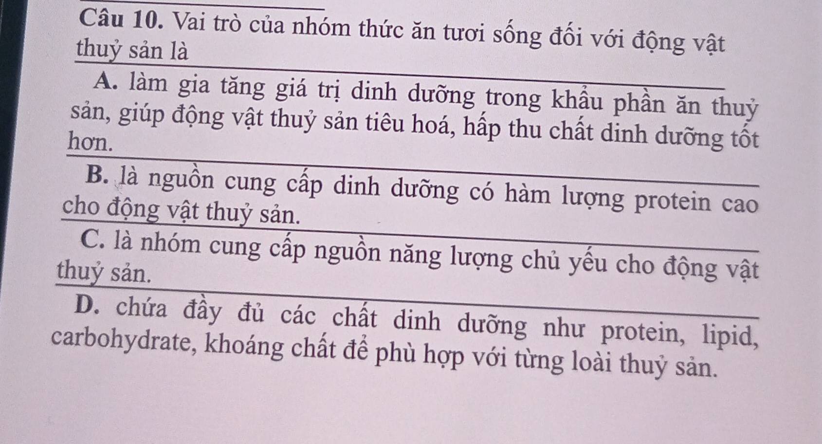 Vai trò của nhóm thức ăn tươi sống đổi với động vật
thuỷ sản là
A. làm gia tăng giá trị dinh dưỡng trong khầu phần ăn thuỷ
sản, giúp động vật thuỷ sản tiêu hoá, hấp thu chất dinh dưỡng tốt
hon.
B. là nguồn cung cấp dinh dưỡng có hàm lượng protein cao
cho động vật thuỷ sản.
C. là nhóm cung cấp nguồn năng lượng chủ yều cho động vật
thuỷ sản.
D. chứa đầy đủ các chất dinh dưỡng như protein, lipid,
carbohydrate, khoáng chất để phù hợp với từng loài thuỷ sản.