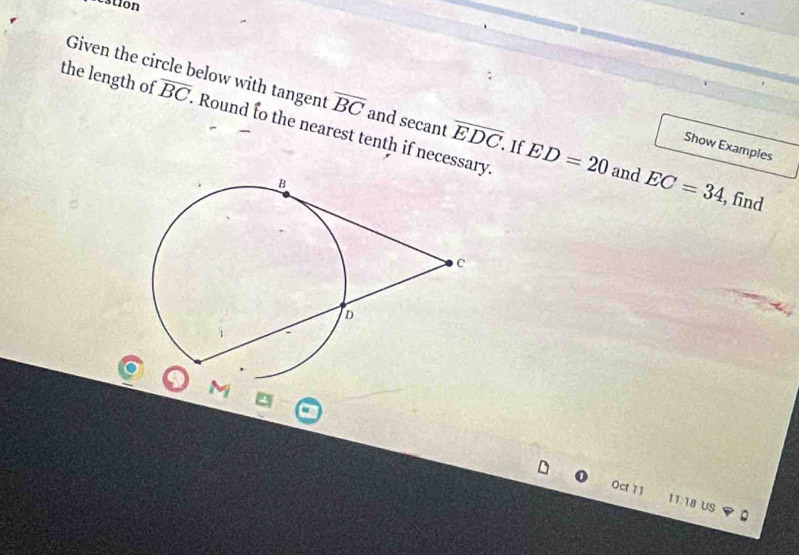 restion 
Given the circle below with tangent overline BC and secant overline EDC. If ED=20 and EC=34 , find 
the length of overline BC. Round to the nearest tenth if necessary. 
Show Examples
M
Oct 11 11:18 US