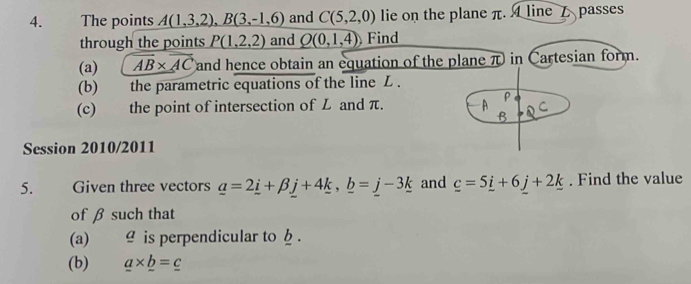 The points A(1,3,2), B(3,-1,6) and C(5,2,0) lie on the plane π. A line passes 
through the points P(1,2,2) and Q(0,1,4) Find 
(a) overline AB* overline AC and hence obtain an equation of the plane π in Cartesian form. 
(b) the parametric equations of the line L. 
(c) the point of intersection of L and π. 
P 
Session 2010/2011 
5. Given three vectors _ a=2_ i+beta _ j+4_ k, _ b=_ j-3_ k and _ c=5_ i+6_ j+2_ k. Find the value 
of β such that 
(a) ≌ is perpendicular to b. 
(b) _ a* _ b=_ c