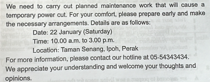 We need to carry out planned maintenance work that will cause a 
temporary power cut. For your comfort, please prepare early and make 
the necessary arrangements. Details are as follows: 
Date: 22 January (Saturday) 
Time: 10.00 a.m. to 3.00 p.m. 
Location: Taman Senang, Ipoh, Perak 
For more information, please contact our hotline at 05-54343434. 
We appreciate your understanding and welcome your thoughts and 
opinions.