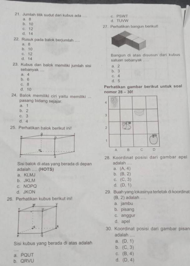 Jumlah titik sudut dari kubus ada .... c. PSWT
a. B
b. 10 d. TUVW
c. 12 27. Perhatikan bangun berikut!
d. 14
22. Rusuk pada balok berjumlah ....
a. 8
b. 10
c. 12 Bangun di atas disusun dari kubus
d. 14 satuan sebanyak .....
23. Kubus dan balok memiliki jumlah sisi a. 2
sebanyak .... b. 3
a. 4 c. 4
b. 6 d. 5
c. 8
d. 10 nomor Perhatikan gambar berikut untuk soal
28-30! 
24. Balok memiliki ciri yaitu memiliki ...
pasang bidang sejajar.
a. 1
b. 2
c. 3
d. 4
25. Perhatikan balok berikut ini! 
28. Koordinat posisi dari gambar apel
Sisi balok di atas yang berada di depan adalah ....
a.
adalah .... (HOTS) (A,4)
a. KLMJ b. (B,2)
b. JKLM C. (C,3)
d.
c. NOPQ (D,1)
d、 JKON 29. Buah yang lokasinya terletak di koordinat
26. Perhatikan kubus berikut ini! (B,2) adalah ....
a. jambu
b. pisang
c. anggur
d. apel
30. Koordinat posisi dari gambar pisan
adalah ....
Sisi kubus yang berada di atas adalah a. (D,1)
b. (C,3)
a. PQUT C. (B,4)
b. QRVU d. (D,4)