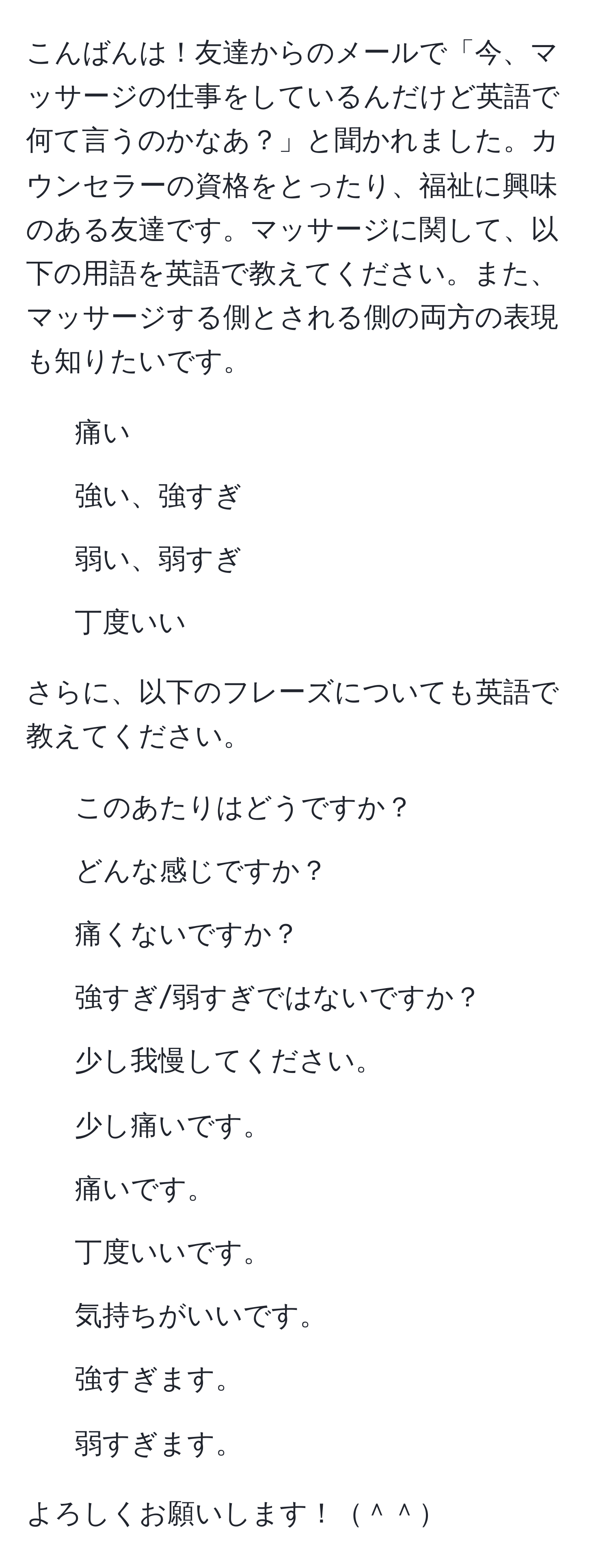 こんばんは！友達からのメールで「今、マッサージの仕事をしているんだけど英語で何て言うのかなあ？」と聞かれました。カウンセラーの資格をとったり、福祉に興味のある友達です。マッサージに関して、以下の用語を英語で教えてください。また、マッサージする側とされる側の両方の表現も知りたいです。

- 痛い
- 強い、強すぎ
- 弱い、弱すぎ
- 丁度いい

さらに、以下のフレーズについても英語で教えてください。

- このあたりはどうですか？
- どんな感じですか？
- 痛くないですか？
- 強すぎ/弱すぎではないですか？
- 少し我慢してください。
- 少し痛いです。
- 痛いです。
- 丁度いいです。
- 気持ちがいいです。
- 強すぎます。
- 弱すぎます。

よろしくお願いします！＾＾