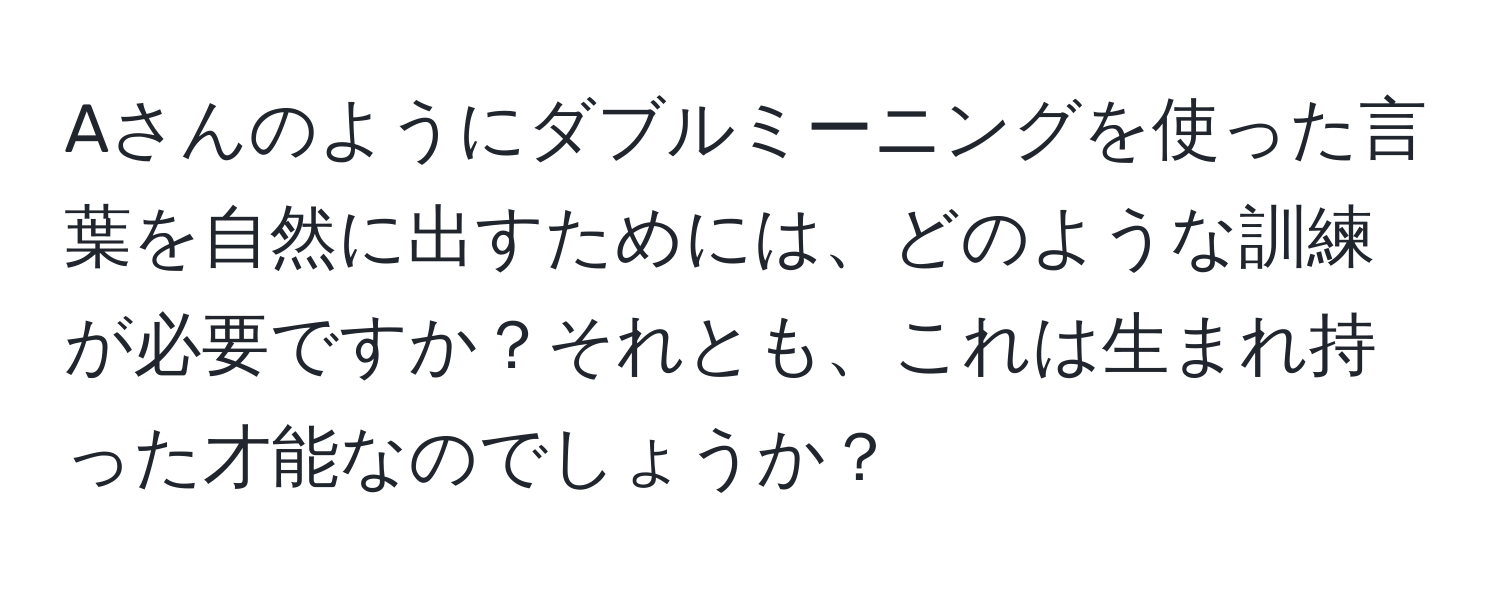 Aさんのようにダブルミーニングを使った言葉を自然に出すためには、どのような訓練が必要ですか？それとも、これは生まれ持った才能なのでしょうか？