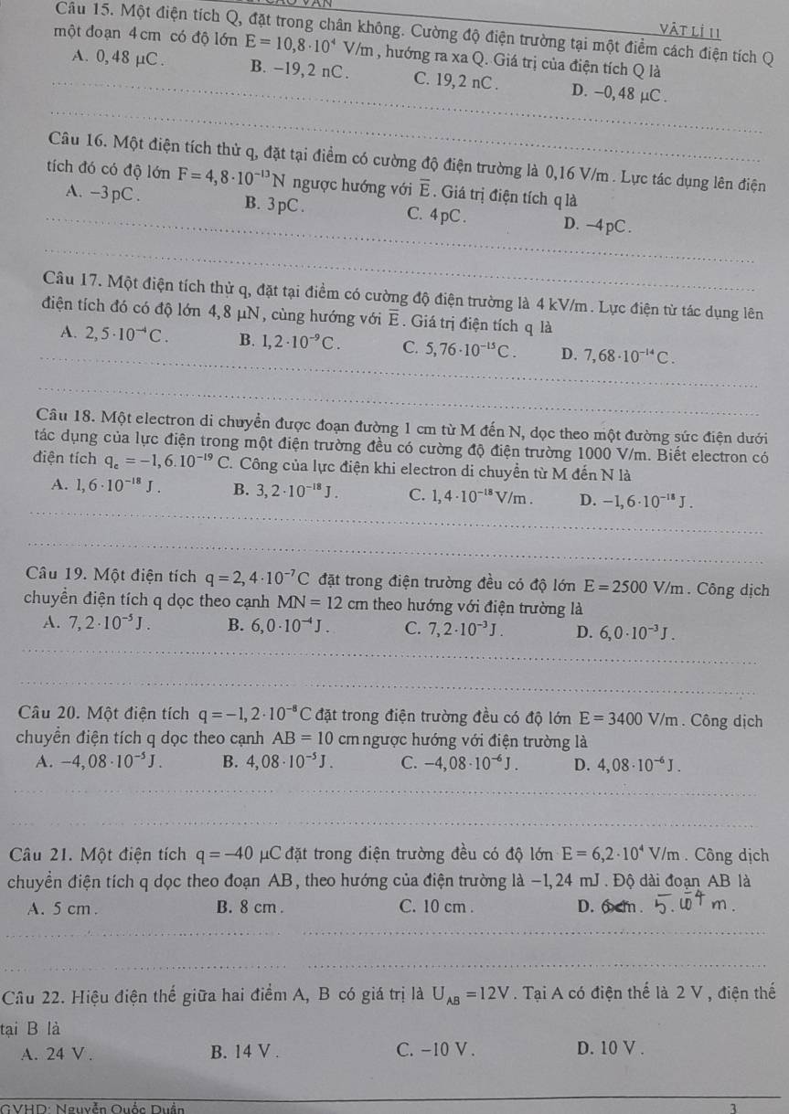 vật lị II
Câu 15. Một điện tích Q, đặt trong chân không. Cường độ điện trường tại một điểm cách điện tích Q
một đoạn 4 cm có độ lớn E=10,8· 10^4V/m , hướng ra xa Q. Giá trị của điện tích Q là
A. 0,48 μC . B. -19, 2 nC . C. 19, 2 nC . D. -0, 48 μC .
Câu 16. Một điện tích thử q, đặt tại điểm có cường độ điện trường là 0,16 V/m . Lực tác dụng lên điện
tích đó có độ lớn F=4,8· 10^(-13)N ngược hướng với overline E. Giá trị điện tích q là
A. -3 pC . B. 3 pC . C. 4 pC .
D. −4 pC .
Câu 17. Một điện tích thử q, đặt tại điểm có cường độ điện trường là 4 kV/m. Lực điện từ tác dụng lên
điện tích đó có độ lớn 4,8 μN, cùng hướng với overline E. Giá trị điện tích q là
A. 2,5· 10^(to)C. B. 1,2· 10^(-9)C. C. 5,76· 10^(-15)C. D. 7,68· 10^(-14)C.
Câu 18. Một electron di chuyển được đoạn đường 1 cm từ M đến N, dọc theo một đường sức điện dưới
tác dụng của lực điện trong một điện trường đều có cường độ điện trường 1000 V/m. Biết electron có
diện tích q_e=-1,6.10^(-19)C. 1. Công của lực điện khi electron di chuyền từ M đến N là
A. 1,6· 10^(-18)J. B. 3,2· 10^(-18)J. C. 1,4· 10^(-18)V/m. D. -1,6· 10^(-18)J.
Câu 19. Một điện tích q=2,4· 10^(-7)C đặt trong điện trường đều có độ lớn E=2500V/m. Công dịch
chuyển điện tích q dọc theo cạnh MN=12cm theo hướng với điện trường là
A. 7,2· 10^(-5)J. B. 6,0· 10^(-4)J. C. 7,2· 10^(-3)J. D. 6,0· 10^(-3)J.
Câu 20. Một điện tích q=-1,2· 10^(-8)C đặt trong điện trường đều có độ lớn E=3400V/m. Công dịch
chuyển điện tích q dọc theo cạnh AB=10 cm ngược hướng với điện trường là
A. -4,08· 10^(-5)J. B. 4,08· 10^(-5)J. C. -4,08· 10^(-6)J. D. 4,08· 10^(-6)J.
Câu 21. Một điện tích q=-40 μC đặt trong điện trường đều có độ lớn E=6,2· 10^4V/m.  Công dịch
chuyển điện tích q dọc theo đoạn AB, theo hướng của điện trường là −1,24 mJ . Độ dài đoạn AB là
A. 5 cm . B. 8 cm . C. 10 cm . D. 6cm .
Câu 22. Hiệu điện thế giữa hai điểm A, B có giá trị là U_AB=12V. Tại A có điện thế là 2 V , điện thế
tại B là
A. 24 V . B. 14 V . C. -10 V . D. 10 V .
GVHD: Nguyễn Quốc Duần