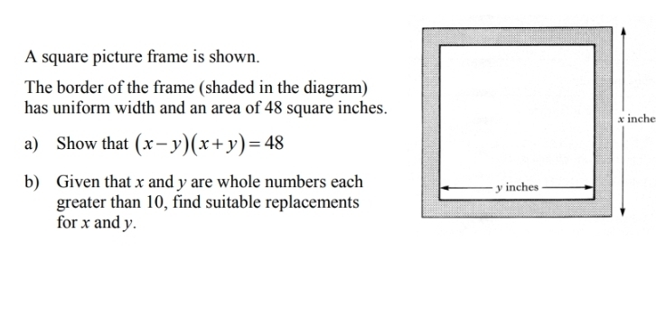 A square picture frame is shown. 
The border of the frame (shaded in the diagram) 
has uniform width and an area of 48 square inches. 
a) Show that (x-y)(x+y)=48
b) Given that x and y are whole numbers each 
greater than 10, find suitable replacements 
for x and y.