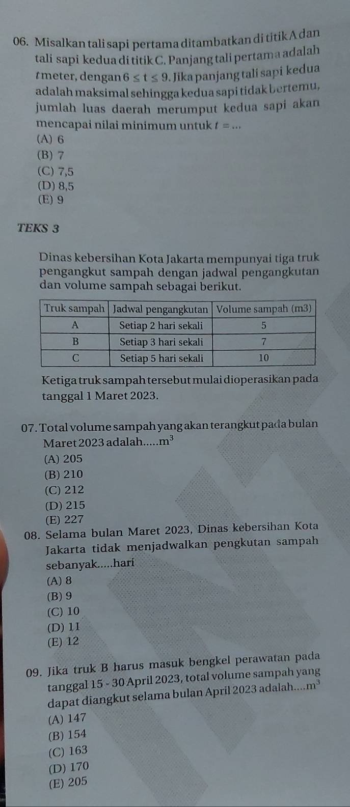 Misalkan tali sapi pertama ditambatkan di titik A dan
tali sapi kedua di titik C. Panjang tali pertam a adalah
t meter, dengan 6≤ t≤ 9 Jika panjang tali sapi kedua
adalah maksimal sehingga kedua sapi tidak bertemu,
jumlah luas daerah merumput kedua sapi akan
mencapai nilai minimum untuk t=...
(A) 6
(B) 7
(C) 7,5
(D) 8,5
(E) 9
TEKS 3
Dinas kebersihan Kota Jakarta mempunyai tiga truk
pengangkut sampah dengan jadwal pengangkutan
dan volume sampah sebagai berikut.
Ketiga truk sampah tersebut mulai dioperasikan pada
tanggal 1 Maret 2023.
07. Total volume sampah yang akan terangkut pada bulan
Maret 2023 adalah..... m^3
(A) 205
(B) 210
(C) 212
(D) 215
(E) 227
08. Selama bulan Maret 2023, Dinas kebersihan Kota
Jakarta tidak menjadwalkan pengkutan sampah
sebanyak.....hari
(A) 8
(B) 9
(C) 10
(D) 11
(E) 12
09. Jika truk B harus masuk bengkel perawatan pada
tanggal 15 - 30 April 2023, total volume sampah yang
dapat diangkut selama bulan April 2023 adalah... m^3
(A) 147
(B) 154
(C) 163
(D) 170
(E) 205