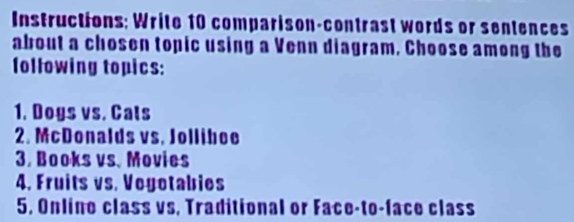 Instructions; Write 10 comparison-contrast words or sentences 
about a chosen topic using a Venn diagram, Choose among the 
following topics: 
1. Dogs vs. Cats 
2. McDonalds vs. Jolliboe 
3. Books vs. Movies 
4. Fruits vs. Voyotabies 
5. Online class vs, Traditional or Face-to-face class