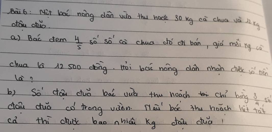 Bai6: Mit bai nong dán wua thu hoo 30 Kg ca chua và l kg
orán dhuo. 
a) Bac ctem  4/5  sò só cà chua dhó c bán, giò mài ng co 
chua là 12 s00 dbng, Hoi bāi nong can nhan chuc sò nén 
la? 
b) So dóāi duǒ bāi yuú thu heach chí bāng  3/4 
cāu duǒ có frong vàòn. Nei bàc thu hoāch hét ta? 
ca thi chuck bao nhiāi Kg dāi cuai