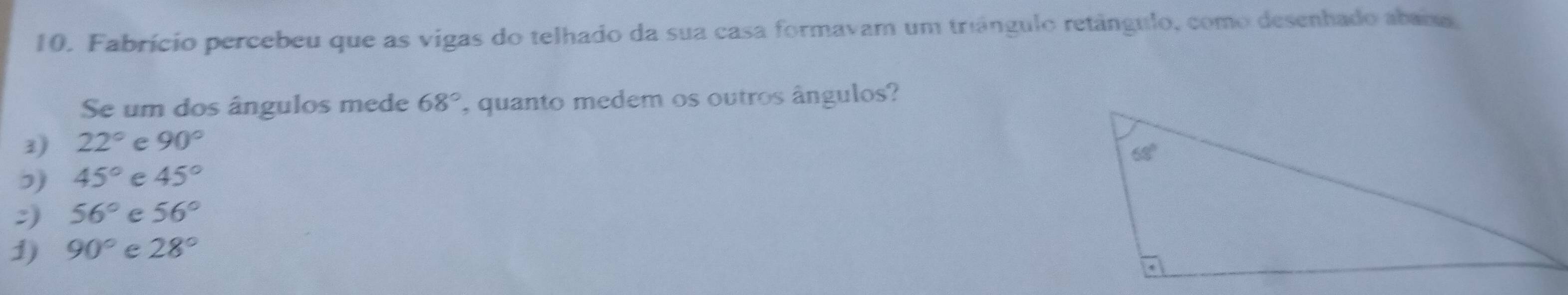 Fabrício percebeu que as vigas do telhado da sua casa formavam um triângulo retângulo, como desenhado abana
Se um dos ângulos mede 68° , quanto medem os outros ângulos?
3) 22° e 90°
ɔ) 45° e 45°
:) 56° e 56°
1) 90° e 28°