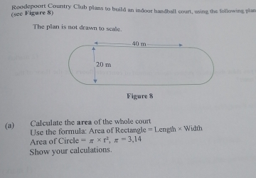 Roodepoort Country Club plans to build an indoor handball court, using the following plas 
(see Figure 8) 
The plan is not drawn to scale. 
Figure 8 
(a) Calculate the area of the whole court Width 
Use the formula: Area of Rectangle =Length*
Area of Circle =π * r^2, π =3,14
Show your calculations.