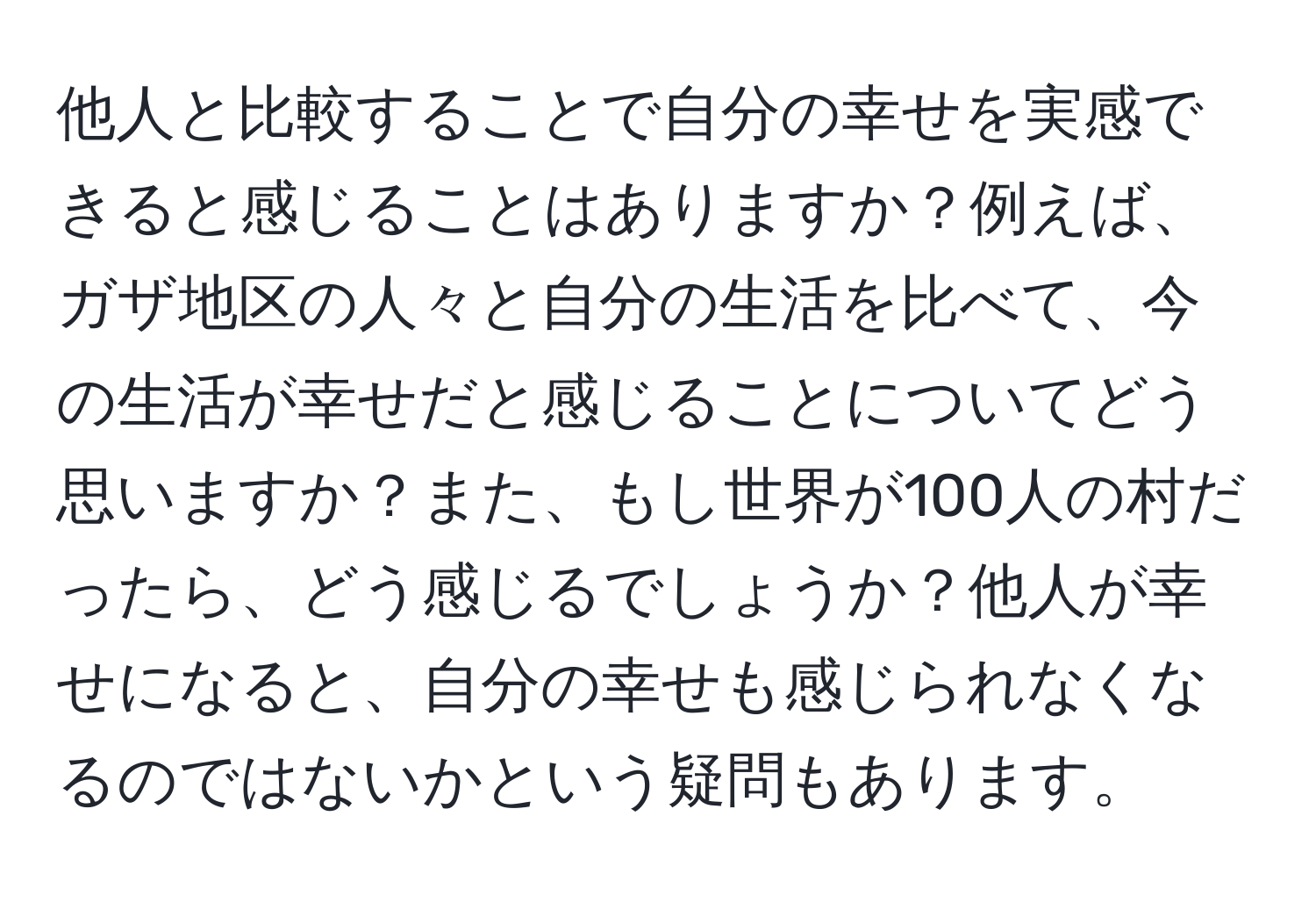 他人と比較することで自分の幸せを実感できると感じることはありますか？例えば、ガザ地区の人々と自分の生活を比べて、今の生活が幸せだと感じることについてどう思いますか？また、もし世界が100人の村だったら、どう感じるでしょうか？他人が幸せになると、自分の幸せも感じられなくなるのではないかという疑問もあります。