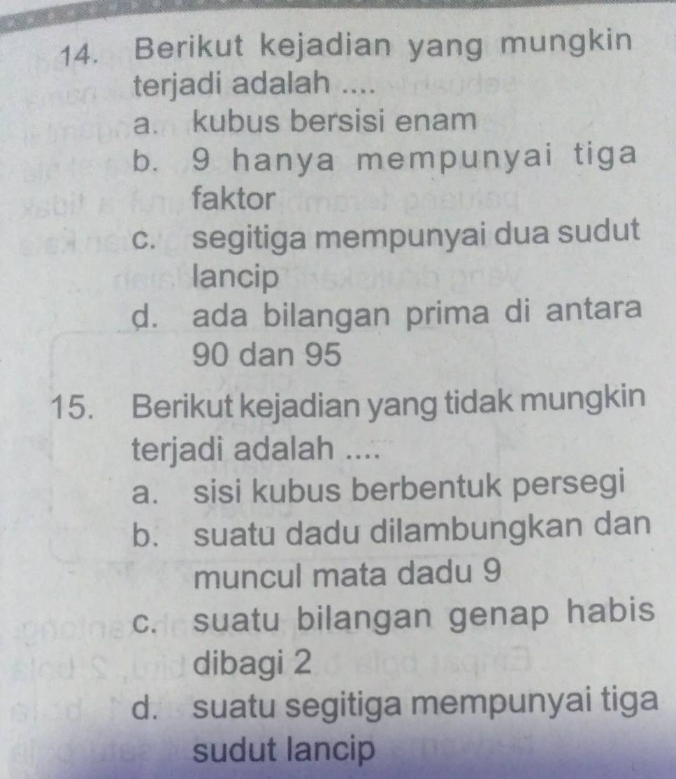 Berikut kejadian yang mungkin
terjadi adalah ....
a. kubus bersisi enam
b. 9 hanya mempunyai tiga
faktor
c. segitiga mempunyai dua sudut
lancip
d. ada bilangan prima di antara
90 dan 95
15. Berikut kejadian yang tidak mungkin
terjadi adalah ....
a. sisi kubus berbentuk persegi
b. suatu dadu dilambungkan dan
muncul mata dadu 9
c. suatu bilangan genap habis
dibagi 2
d. suatu segitiga mempunyai tiga
sudut lancip