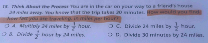 Think About the Process You are in the car on your way to a friend’s house
24 miles away. You know that the trip takes 30 minutes. How would you find
how fast you are traveling, in miles per hour?
A. Multiply 24 miles by  1/2  hour. C. Divide 24 miles by  1/2  hour.
B. Divide  1/2  hour by 24 miles. D. Divide 30 minutes by 24 miles.