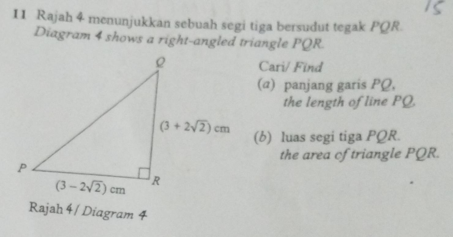 Rajah 4 menunjukkan sebuah segi tiga bersudut tegak PQR.
Diagram 4 shows a right-angled triangle PQR.
Cari/ Find
(α) panjang garis PQ,
the length of line PQ
(b) luas segi tiga PQR.
the area of triangle PQR.
Rajah 4/ Diagram 4