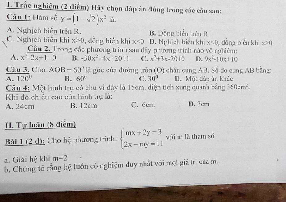 Trắc nghiệm (2 điểm) Hãy chọn đáp án đúng trong các câu sau:
Câu 1: Hàm số y=(1-sqrt(2))x^2 là:
A. Nghịch biến trên R. B. Đồng biến trên R.
C. Nghịch biển khi x>0 , đồng biến khi x<0</tex> D. Nghịch biến khi x<0</tex> , dồng biển khi x>0
Câu 2. Trong các phương trình sau dây phương trình nào vô nghiệm:
A. x^2-2x+1=0 B. -30x^2+4x+2011 C. x^2+3x-2010 D. 9x^2-10x+10
Câu 3. Cho AOB=60° là góc của đường tròn (O) chắn cung AB. Số đo cung AB bằng:
A. 120° B. 60° C. 30° D. Một dáp án khác
Câu 4: Một hình trụ có chu vi đáy là 15cm, diện tích xung quanh bằng 360cm^2. 
Khi đó chiều cao của hình trụ là:
A. 24cm B. 12cm C. 6cm D. 3cm
II. Tự luận (8 điểm)
Bài 1 (2 đ): Cho hệ phương trình: beginarrayl mx+2y=3 2x-my=11endarray. với m là tham số
a. Giải hệ khi m=2
b. Chứng tỏ rằng hệ luôn có nghiệm duy nhất với mọi giá trị của m.