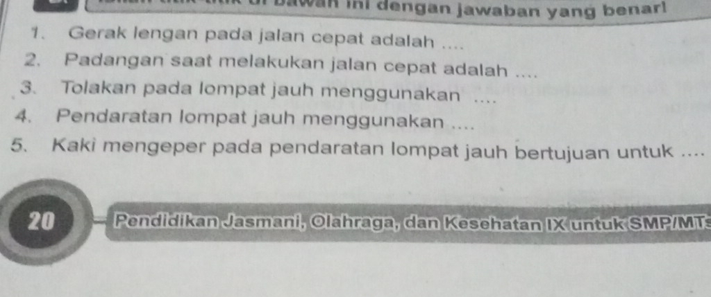 wa ini dengan jawaban yang benar! 
1. Gerak lengan pada jalan cepat adalah .... 
2. Padangan saat melakukan jalan cepat adalah .... 
3. Tolakan pada lompat jauh menggunakan .... 
4. Pendaratan lompat jauh menggunakan .... 
5. Kaki mengeper pada pendaratan lompat jauh bertujuan untuk ....
20 Pendidikan Jasmani, Olahraga, dan Kesehatan IX untuk SMP/MT: