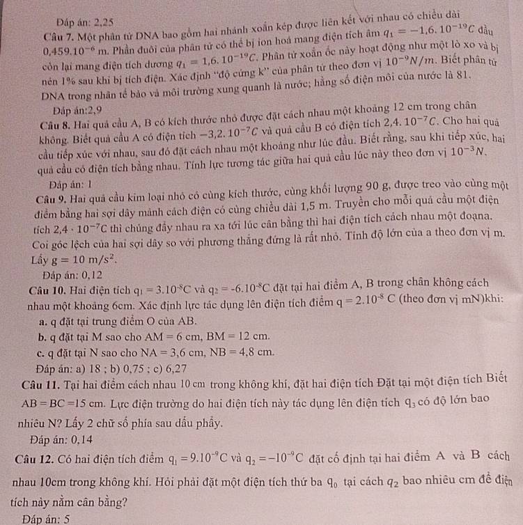 Đáp án: 2,25
Câu 7. Một phân tử DNA bao gồm hai nhánh xoắn kép được liên kết với nhau có chiều dài
0,459.10^(-6)m Phần đuôi của phân tử có thể bị ion hoá mang điện tích âm q_1=-1,6.10^(-19)C đầu
còn lại mang điện tích dương q_1=1,6.10^(-19)C *. Phân tứ xoắn ốc này hoạt động như một lò xo và bị
nén 1% sau khi bị tích điện. Xác định ''độ cứng k'' của phân tứ theo đơn vị 10^(-9)N/m. Biết phân tử
DNA trong nhân tế bảo và môi trường xung quanh là nước; hằng số điện môi của nước là 81.
Đáp án:2,9
Câu 8. Hai quả cầu A, B có kích thước nhỏ được đặt cách nhau một khoảng 12 cm trong chân
không. Biết quả cầu A có điện tích -3,2.10^(-7)C và quả cầu B có điện tích 2,4.10^(-7)C. Cho hai quả
cầu tiếp xúc với nhau, sau đó đặt cách nhau một khoảng như lúc đầu. Biết rằng, sau khi tiếp xúc, hai
quả cầu có điện tích bằng nhau. Tính lực tương tác giữa hai quả cầu lúc này theo đơn vị 10^(-3)N.
Đập án: 1
Câu 9. Hai quả cầu kim loại nhỏ có cùng kích thước, cùng khối lượng 90 g, được treo vào cùng một
điểm bằng hai sợi dây mảnh cách điện có cùng chiều dài 1,5 m. Truyền cho mỗi quá cầu một điện
tích 2,4· 10^(-7)C thì chúng đầy nhau ra xa tới lúc cân bằng thì hai điện tích cách nhau một đoạna.
Coi góc lệch của hai sợi dây so với phương thắng đứng là rắt nhỏ. Tính độ lớn của a theo đơn vị m.
Lầy g=10m/s^2.
Đáp án: 0,12
Câu 10. Hai điện tích q_1=3.10^(-8)C và q_2=-6.10^(-8)C đặt tại hai điểm A, B trong chân không cách
nhau một khoảng 6cm. Xác định lực tác dụng lên điện tích điểm q=2.10^(-8)C (theo đơn vị mN)khi:
a. q đặt tại trung điểm O của AB.
b. q đặt tại M sao cho AM=6cm,BM=12cm.
c. q đặt tại N sao cho NA=3,6cm,NB=4,8cm.
Đáp án: a) 18 ; b) 0,75 ; c) 6,27
Câu 11. Tại hai điểm cách nhau 10 cm trong không khí, đặt hai điện tích Đặt tại một điện tích Biết
AB=BC=15cm Lực điện trường do hai điện tích này tác dụng lên điện tích q_3 có độ lớn bao
nhiêu N? Lấy 2 chữ số phía sau dấu phầy.
Đáp án: 0,14
Câu 12. Có hai điện tích điểm q_1=9.10^(-9)C và q_2=-10^(-9)C đặt cố định tại hai điểm A và B cách
nhau 10cm trong không khí. Hỏi phải đặt một điện tích thứ ba q_0 tại cách q_2 bao nhiêu cm đề điện
tích này nằm cân bằng?
Đáp án: 5