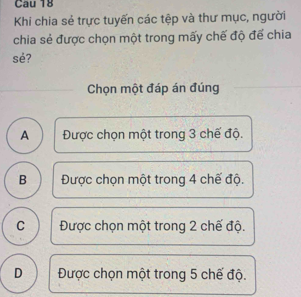 Khi chia sẻ trực tuyến các tệp và thư mục, người
chia sẻ được chọn một trong mấy chế độ để chia
sẻ?
Chọn một đáp án đúng
A Được chọn một trong 3 chế độ.
B Được chọn một trong 4 chế độ.
C Được chọn một trong 2 chế độ.
D Được chọn một trong 5 chế độ.