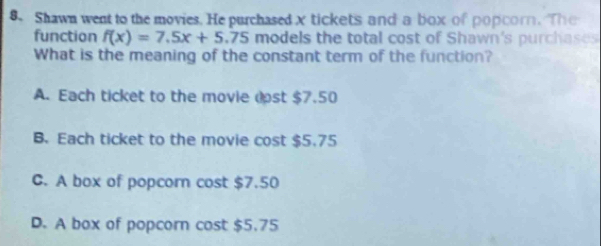 Shawn went to the movies. He purchased x tickets and a box of popcorn. The
function f(x)=7.5x+5.75 models the total cost of Shawn's purchases
What is the meaning of the constant term of the function?
A. Each ticket to the movie dst $7.50
B. Each ticket to the movie cost $5.75
C. A box of popcorn cost $7.50
D. A box of popcorn cost $5.75