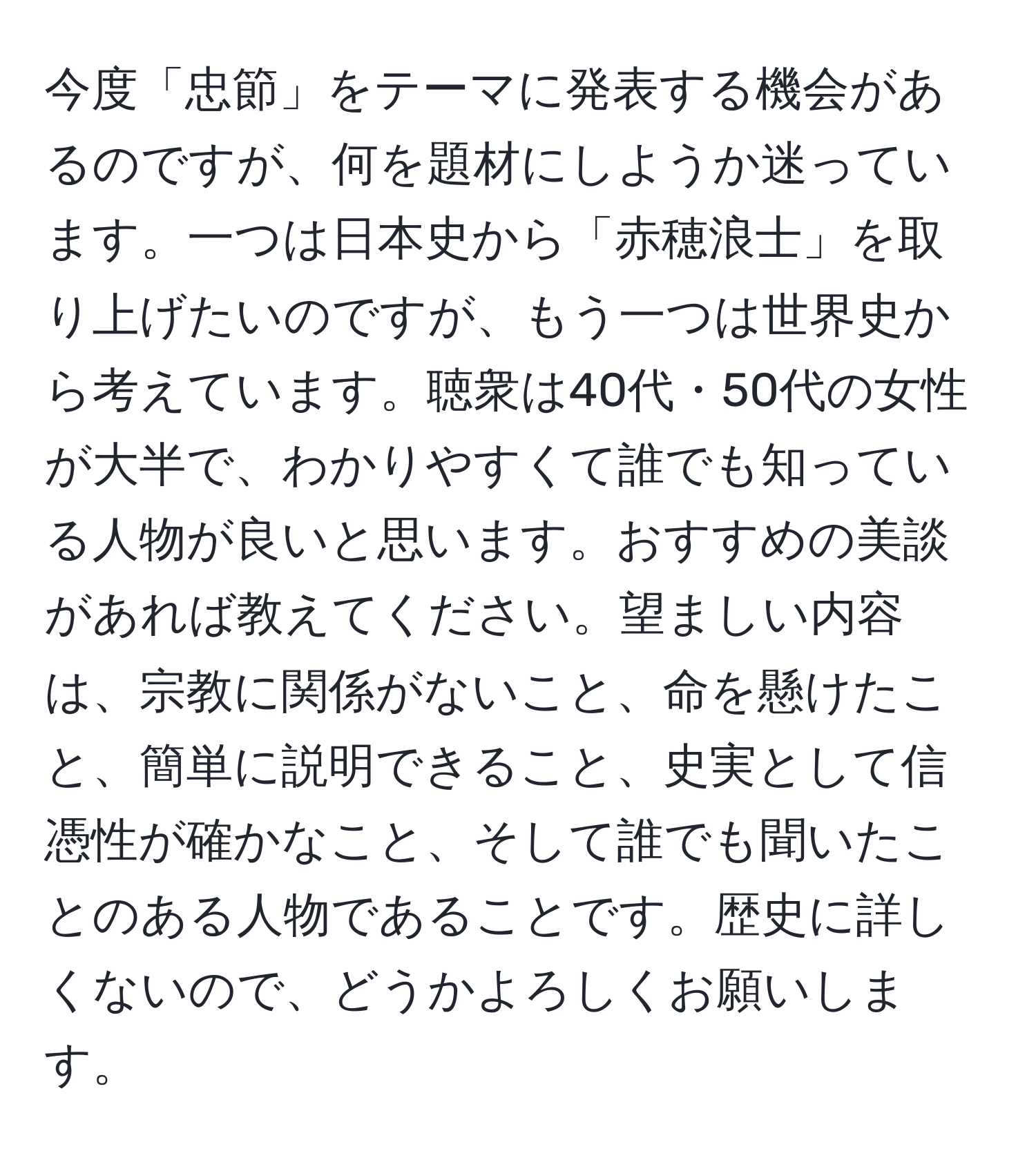 今度「忠節」をテーマに発表する機会があるのですが、何を題材にしようか迷っています。一つは日本史から「赤穂浪士」を取り上げたいのですが、もう一つは世界史から考えています。聴衆は40代・50代の女性が大半で、わかりやすくて誰でも知っている人物が良いと思います。おすすめの美談があれば教えてください。望ましい内容は、宗教に関係がないこと、命を懸けたこと、簡単に説明できること、史実として信憑性が確かなこと、そして誰でも聞いたことのある人物であることです。歴史に詳しくないので、どうかよろしくお願いします。