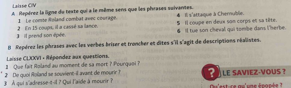 Laisse CIV 
A Repérez la ligne du texte qui a le même sens que les phrases suivantes. 
1 Le comte Roland combat avec courage. 4 Il s'attaque à Chernuble. 
2 En 15 coups, il a cassé sa lance. 5 Il coupe en deux son corps et sa tête. 
3 Il prend son épée. 6 Il tue son cheval qui tombe dans l’herbe. 
B Repérez les phrases avec les verbes briser et trancher et dites s’il s’agit de descriptions réalistes. 
Laisse CLXXVI • Répondez aux questions. 
1 Que fait Roland au moment de sa mort ? Pourquoi ? 
? 
2 De quoi Roland se souvient-il avant de mourir ? LE SAVIEZ-VOUS ? 
3 À qui s’adresse-t-il ? Qui l'aide à mourir ? 
Qu'est-ce au'une épopée ?