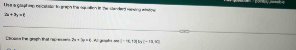 juestion: 1 point(s) possible 
Use a graphing calculator to graph the equation in the standard viewing window.
2x+3y=6
Choose the graph that represents 2x+3y=6. All graphs are [-10,10] by [-10,10].