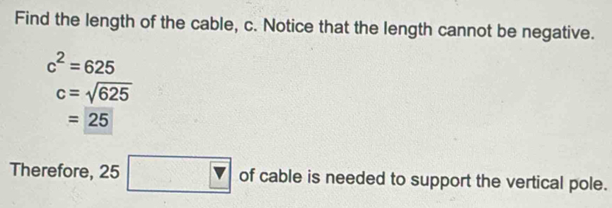 Find the length of the cable, c. Notice that the length cannot be negative.
c^2=625
c=sqrt(625)
=25
Therefore, 25 □ of cable is needed to support the vertical pole.