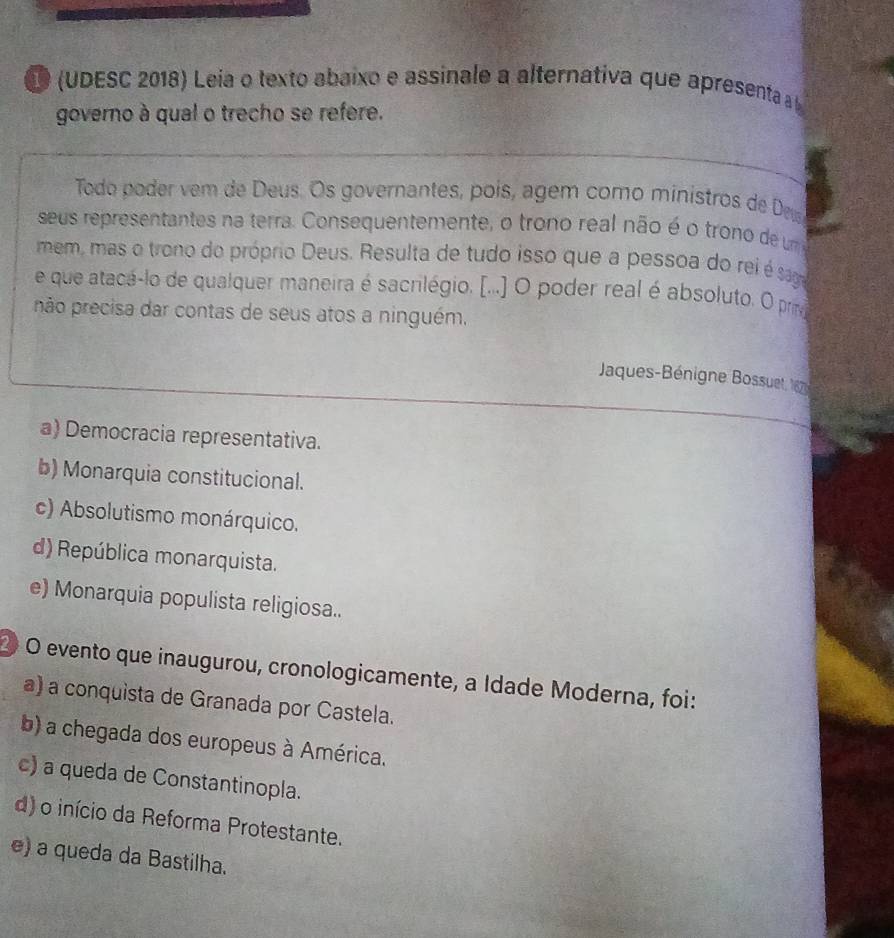 (UDESC 2018) Leia o texto abaixo e assinale a alternativa que apresenta à l
governo à qual o trecho se refere.
Todo poder vem de Deus. Os governantes, poís, agém como ministros de Deu
seus representantes na terra. Consequentemente, o trono real não é o trono de um
mem, mas o trono do próprio Deus. Resulta de tudo isso que a pessoa do rei é saga
e que atacá-lo de qualquer maneira é sacrilégio. [...] O poder real é absoluto. O prme
não precisa dar contas de seus atos a ninguém.
Jaques-Bénigne Bossuet, 120
a) Democracia representativa.
b) Monarquia constitucional.
c) Absolutismo monárquico.
d) República monarquista.
e) Monarquia populista religiosa..
② O evento que inaugurou, cronologicamente, a Idade Moderna, foi:
a) a conquista de Granada por Castela.
b) a chegada dos europeus à América.
c) a queda de Constantinopla.
d) o início da Reforma Protestante.
e) a queda da Bastilha.