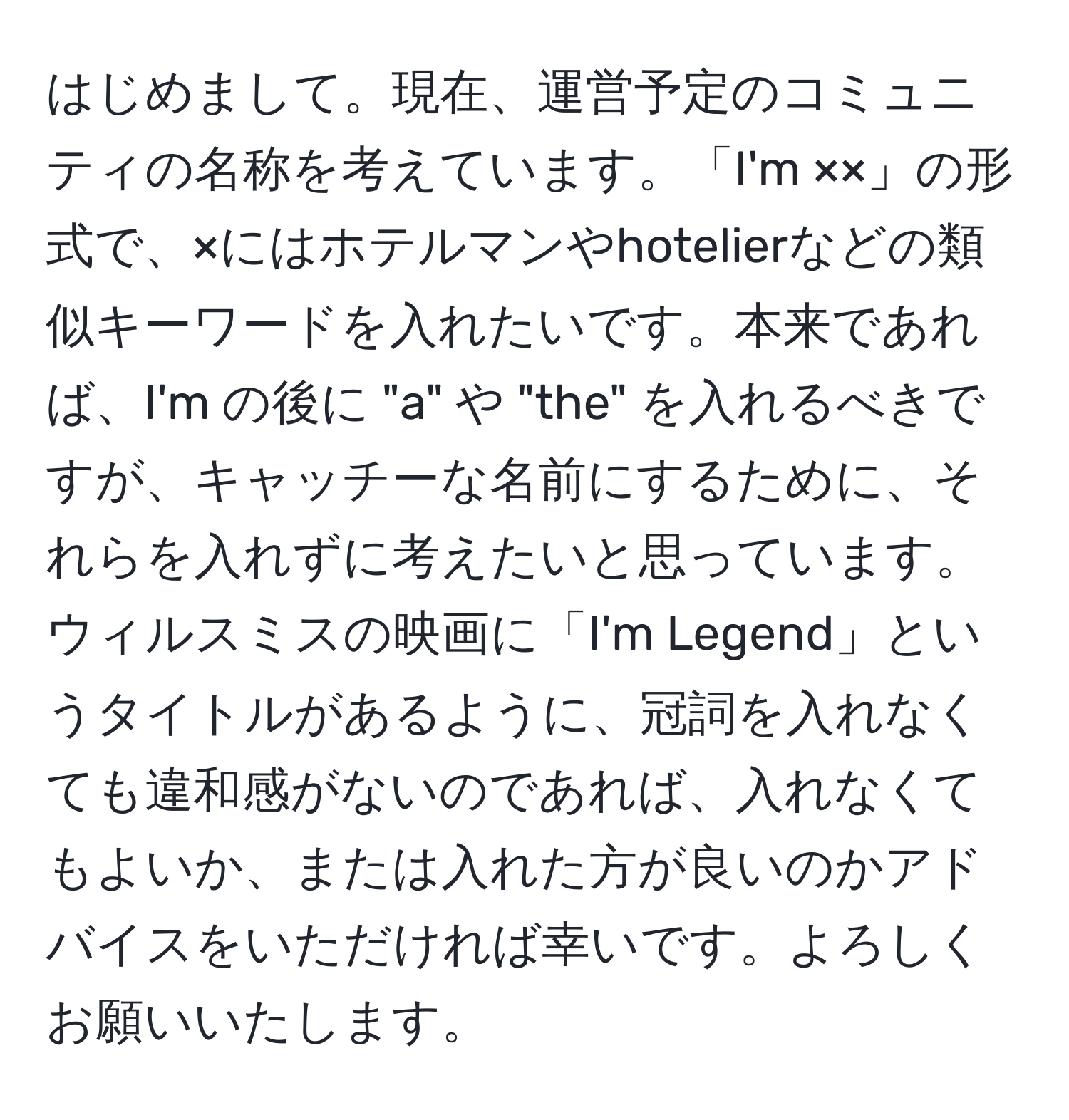 はじめまして。現在、運営予定のコミュニティの名称を考えています。「I'm ××」の形式で、×にはホテルマンやhotelierなどの類似キーワードを入れたいです。本来であれば、I'm の後に "a" や "the" を入れるべきですが、キャッチーな名前にするために、それらを入れずに考えたいと思っています。ウィルスミスの映画に「I'm Legend」というタイトルがあるように、冠詞を入れなくても違和感がないのであれば、入れなくてもよいか、または入れた方が良いのかアドバイスをいただければ幸いです。よろしくお願いいたします。