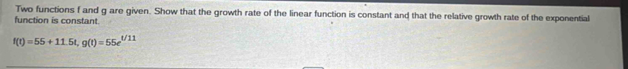 Two functions f and g are given. Show that the growth rate of the linear function is constant and that the relative growth rate of the exponential 
function is constant
f(t)=55+11.5t, g(t)=55e^(t/11)