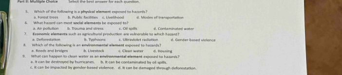 Part II: Multiple Cholce Sellect the best answer for each question.
5. Which of the following is a physical element exposed to hazards?
a. Forest trees b. Public facilities c. Livelihood d. Modes of transportation
6. What hazard can most social elements be exposed to?
a. Air pollution b. Trawma and stress c. Oil spills d. Contaminated water
7. Economic elements such as agricultural production are vulnerable to which hazard?
a D orestation b. Typhoons c. Ultraviolet radiation d. Gender-based violence
8. Which of the following is an environmental element exposed to hazards?
a. Roads and bridges b. Livestock c. Clean water d. Housing
9. What can happen to clean water as an envirommental element exposed to hazards?
a. It can be destroyed by hurricanes. b. It can be contaminated by oil spills.
c. It can be impacted by gender-based violence. d. It can be damaged through deforestation.