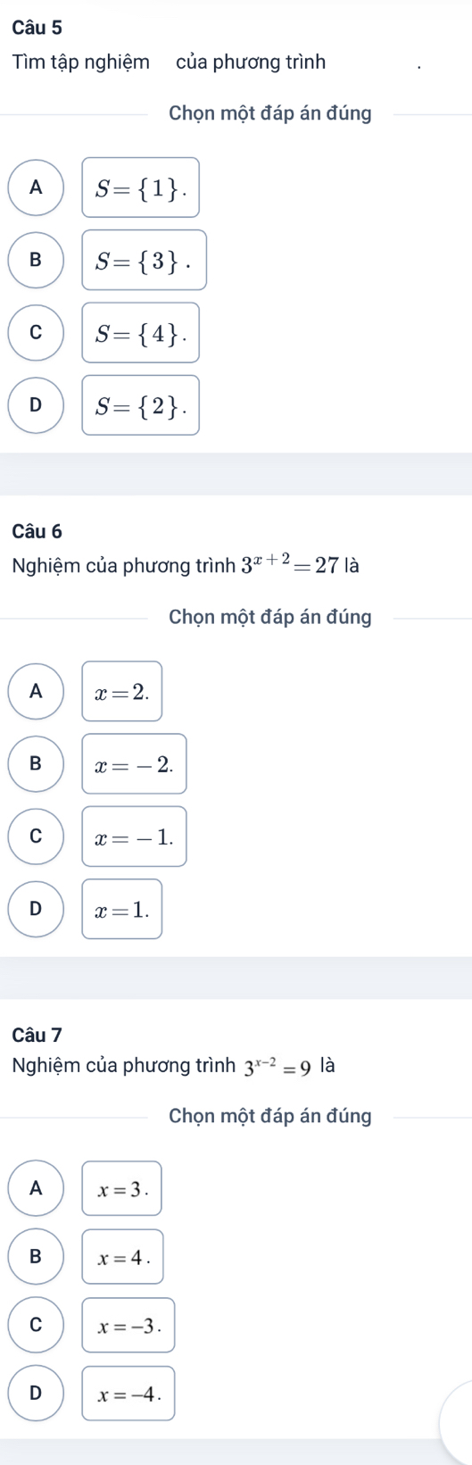 Tìm tập nghiệm của phương trình
Chọn một đáp án đúng
A S= 1.
B S= 3.
C S= 4.
D S= 2. 
Câu 6
Nghiệm của phương trình 3^(x+2)=27 là
Chọn một đáp án đúng
A x=2.
B x=-2.
C x=-1.
D x=1. 
Câu 7
Nghiệm của phương trình 3^(x-2)=9 là
Chọn một đáp án đúng
A x=3.
B x=4.
C x=-3.
D x=-4.