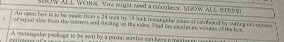 SHOWALL WORK. You might need a calculator. SHOW ALL STEPSI 
An open box is to be made from a 24 inch by 15 inch rectangular piece of cardboard by cutting out squares
1 of equal size from the corners and folding up the sides. Find the maximum volume of the box 
A rectangular package to be sent by a postal service can have a maximum co