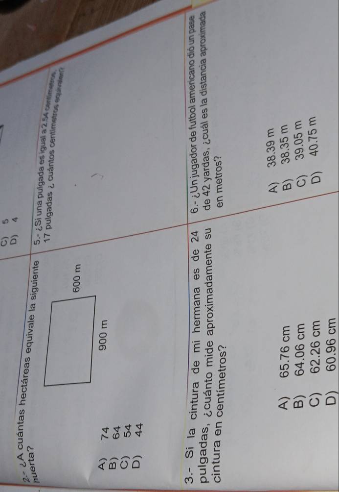 C) 5
D) 4
huerta?
2- ¿A cuántas hectáreas equivale la siguiente 5.- ¿Si una pulgada es igual a 2.54 centimetros
17 pulgadas ¿ cuántos centímetros equivalen?
A) 74
B) 64
C) 54
D) 44
3.- Si la cintura de mi hermana es de 24 6.- ¿ Un jugador de futbol americano dió un pase
pulgadas, ¿cuánto mide aproximadamente su de 42 yardas, ¿cuál es la distancia aproximada
cintura en centímetros?
en metros?
A) 38.39 m
A) 65.76 cm B) 38.35 m
B) 64.06 cm C) 39.05 m
C) 62.26 cm D) 40.75 m
D) 60.96 cm