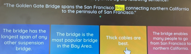 ''The Golden Gate Bridge spans the San Francisco Bau, connecting northern California 
to the peninsula of San Francisco." 
The bridge has the The bridge is the The bridge enables 
longest span of any most popular bridge Thick cables are many people to go 
best. 
other suspension in the Bay Area. from San Francisco to 
bridge. northern California