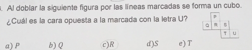 Al doblar la siguiente figura por las líneas marcadas se forma un cubo.
¿Cuál es la cara opuesta a la marcada con la letra U?
a) P b) Q c) R d) S e) T