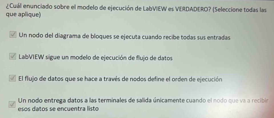 ¿Cuál enunciado sobre el modelo de ejecución de LabVIEW es VERDADERO? (Seleccione todas las
que aplique)
Un nodo del diagrama de bloques se ejecuta cuando recibe todas sus entradas
* LabVIEW sigue un modelo de ejecución de flujo de datos
El flujo de datos que se hace a través de nodos define el orden de ejecución
Un nodo entrega datos a las terminales de salida únicamente cuando el nodo que va a recibir
esos datos se encuentra listo