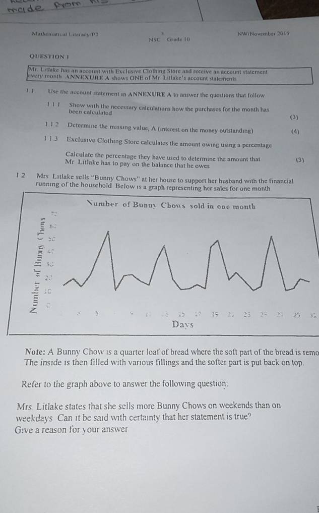 Mathematical Literacy/P2 NW/November 2019 
NSC Grade 10 
QUESTION 1 
Mr. Litlake has an account with Exclusive Clothing Store and receive an account statement 
every month ANNEXURE A shows ONE of Mr Litlake's account statements 
1. J Use the account statement in ANNEXURE A to answer the questions that follow 
1 1 1 Show with the necessary calculations how the purchases for the month has 
been calculated 
(3) 
1 12 Determine the missing value, A (interest on the money outstanding) (4) 
1 1.3 Exclusive Clothing Store calculates the amount owing using a percentage 
Calculate the percentage they have used to determine the amount that (3) 
Mr Litlake has to pay on the balance that he owes 
I 2 Mrs Litlake sells “Bunny Chows” at her house to support her husband with the financial 
running of the household Below is a graph representing her sales for one month
5 
Note: A Bunny Chow is a quarter loaf of bread where the soft part of the bread is remo 
The inside is then filled with various fillings and the softer part is put back on top. 
Refer to the graph above to answer the following question: 
Mrs Litlake states that she sells more Bunny Chows on weekends than on 
weekdays Can it be said with certainty that her statement is true? 
Give a reason for your answer