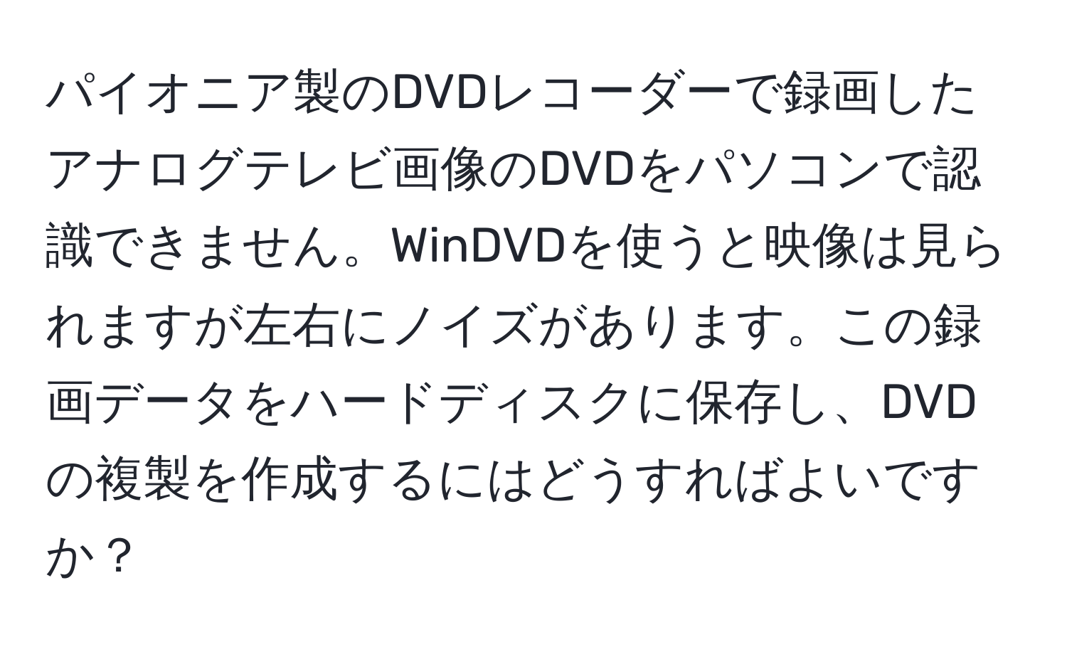 パイオニア製のDVDレコーダーで録画したアナログテレビ画像のDVDをパソコンで認識できません。WinDVDを使うと映像は見られますが左右にノイズがあります。この録画データをハードディスクに保存し、DVDの複製を作成するにはどうすればよいですか？