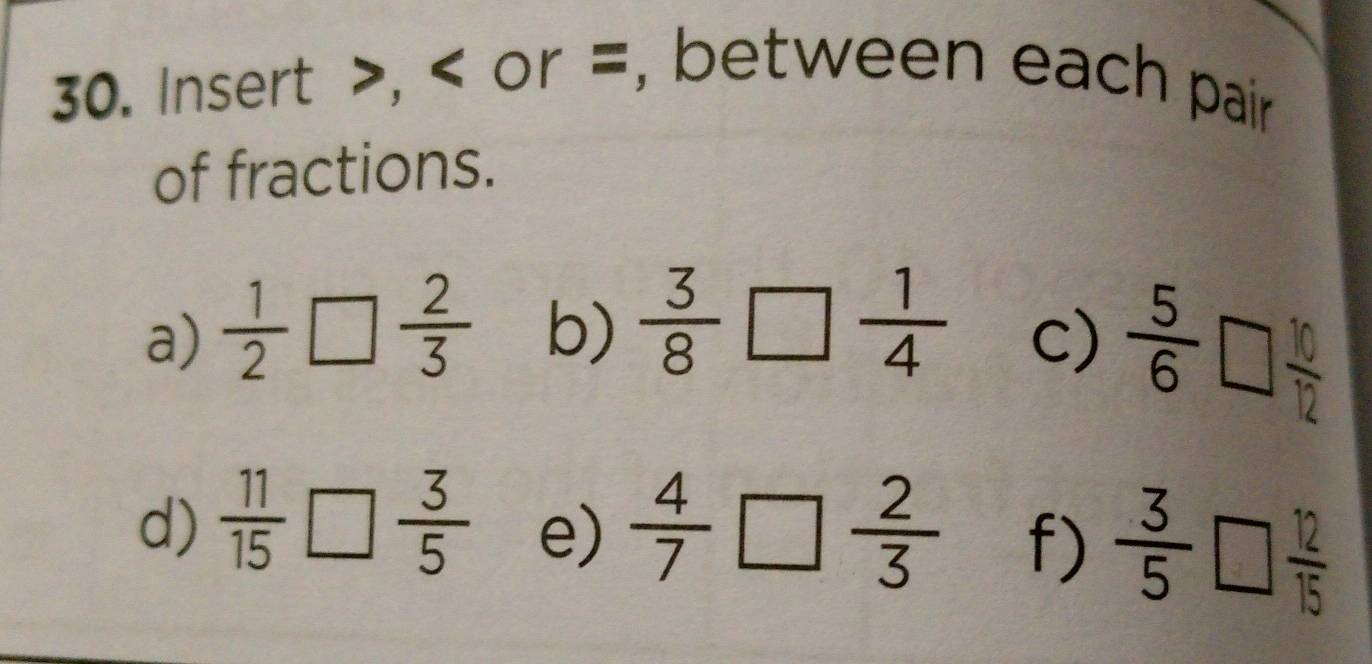 Insert , or =, between each pair 
of fractions. 
a)  1/2 □  2/3  b)  3/8 □  1/4 
c)  5/6 □  10/12 
d)  11/15 □  3/5  e)  4/7 □  2/3  f)  3/5 □  12/15 