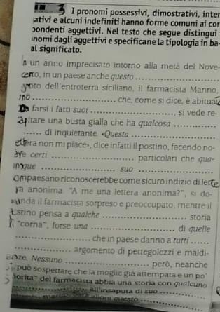 pronomi possessivi, dimostrativi, inter 
ativi e alcuni indefiniti hanno forme comuni ai cor 
bondenti aggettivi. Nel testo che segue distingui 
nomi dagli aggettivi e specificane la tipologia in ba 
al significato. 
un anno imprecisato intorno alía metá del Nove 
cno, in un paese anche questo_ 
oto dell'entroterra siciliano, il farmacista Manno, 
tno_ che, come si dice, è abitual 
farsi i fatti suoi _si vede re 
a itare una busta gialla che ha qualcosa_ 
_… di inquietante. «Questa_ 
edera non mi piace», dice infatti il postino, facendo no- 
ve certi _particolari che qua- 
Ingue _suo_ 
Ompaesano riconoscerebbe come sicuro indizio di ler 
a anonima “A me una lettera anonima?”, si do- 
anda il farmacista sorpreso e preoccupato, mentre il 
stino persa a qualche _storia 
_ 
"corna", forse una _di quelle 
_ 
che in paese danno a tutri .. . 
argomento di pettegolezzi e maldi- 
Bize. Nessuno 
_ 
però, neanche 
puó sospettare che la mogiie giá attempata e un po 
) orita''' del farmacista abbia una storía con qualcuno 
all insaputa di suo 
_ 
quésto_