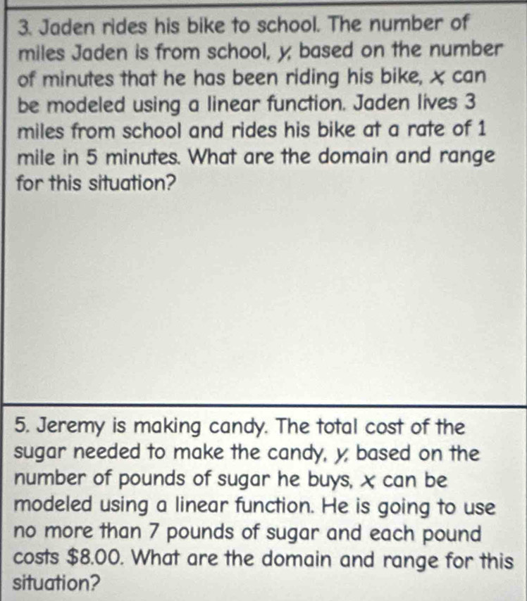 Jaden rides his bike to school. The number of
miles Jaden is from school, y; based on the number 
of minutes that he has been riding his bike, x can 
be modeled using a linear function. Jaden lives 3
miles from school and rides his bike at a rate of 1
mile in 5 minutes. What are the domain and range 
for this situation? 
5. Jeremy is making candy. The total cost of the 
sugar needed to make the candy, y, based on the 
number of pounds of sugar he buys, X can be 
modeled using a linear function. He is going to use 
no more than 7 pounds of sugar and each pound
costs $8.00. What are the domain and range for this 
situation?