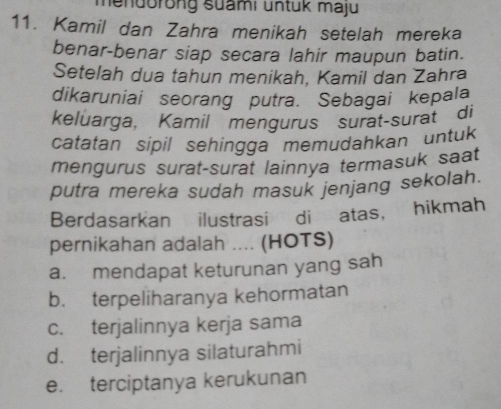 mendorong suami untuk maju
11. Kamil dan Zahra menikah setelah mereka
benar-benar siap secara lahir maupun batin.
Setelah dua tahun menikah, Kamil dan Zahra
dikaruniai seorang putra. Sebagai kepala
keluarga, Kamil mengurus surat-surat di
catatan sipil sehingga memudahkan untuk
mengurus surat-surat lainnya termasuk saat
putra mereka sudah masuk jenjang sekolah.
Berdasarkan ilustrasi di atas， hikmah
pernikahan adalah .... (HOTS)
a. mendapat keturunan yang sah
b. terpeliharanya kehormatan
c. terjalinnya kerja sama
d. terjalinnya silaturahmi
e. terciptanya kerukunan