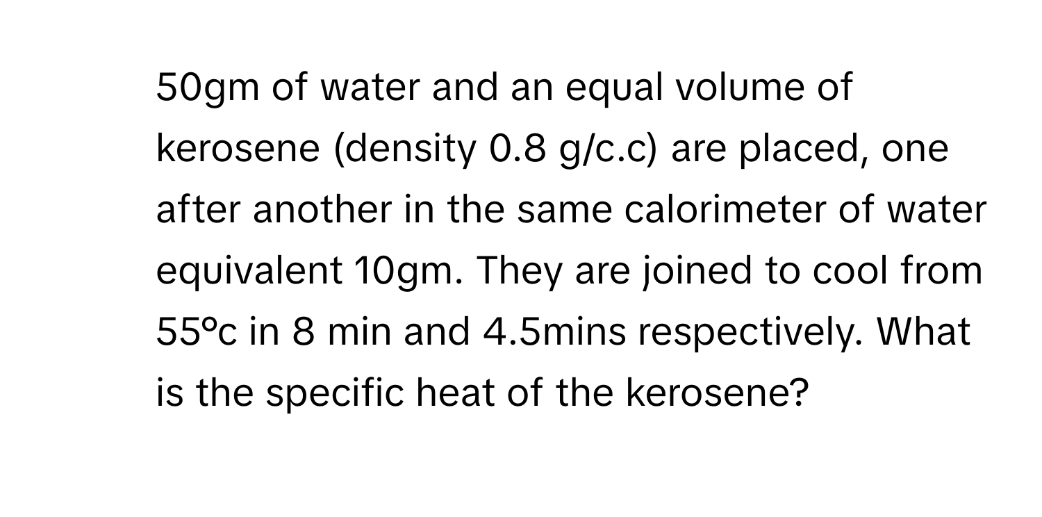 50gm of water and an equal volume of kerosene (density 0.8 g/c.c) are placed, one after another in the same calorimeter of water equivalent 10gm. They are joined to cool from 55°c in 8 min and 4.5mins respectively. What is the specific heat of the kerosene?