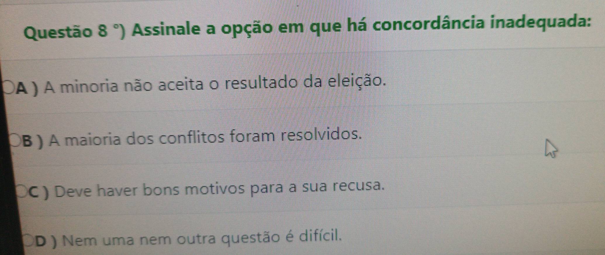 °) Assinale a opção em que há concordância inadequada:
OA ) A minoria não aceita o resultado da eleição.
ÖB ) A maioria dos conflitos foram resolvidos.
OC) Deve haver bons motivos para a sua recusa.
OD ) Nem uma nem outra questão é difícil.