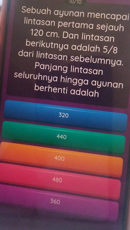 10/10
Sebuah ayunan mencapai
lintasan pertama sejauh
120 cm. Dan lintasan
berikutnya adalah 5/8
dari lintasan sebelumnya.
Panjang lintasan
seluruhnya hingga ayunan
berhenti adalah
320
440
400
480
360